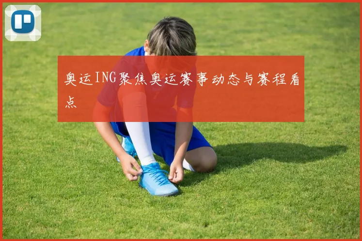奥运ING聚焦奥运赛事动态与赛程看点