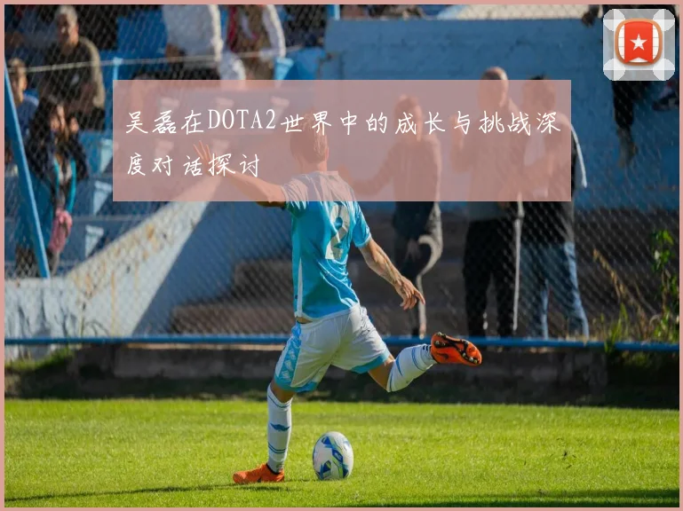 吴磊在DOTA2世界中的成长与挑战深度对话探讨