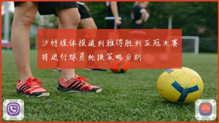 沙特媒体报道利雅得胜利亚冠决赛将进行球员轮换策略分析