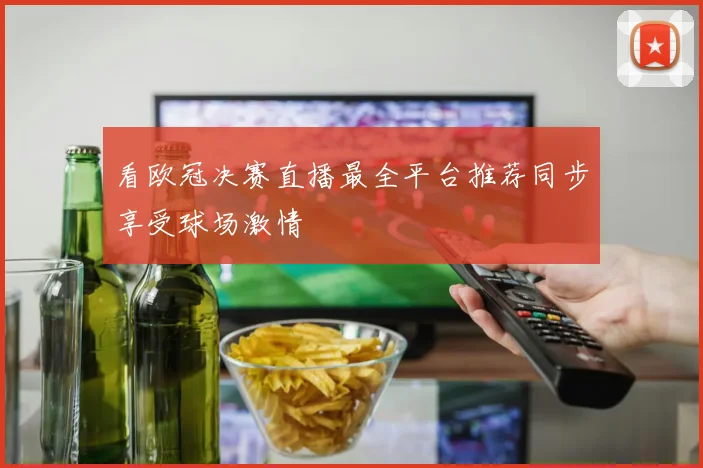 看欧冠决赛直播最全平台推荐同步享受球场激情