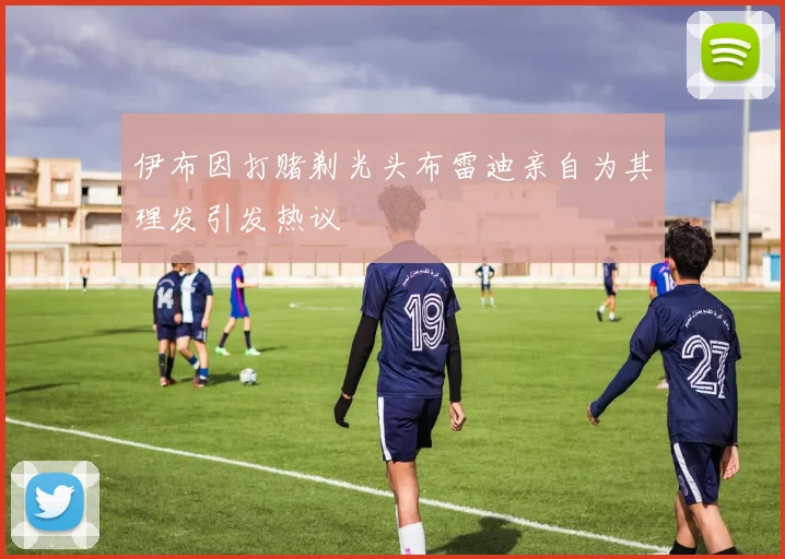 伊布因打赌剃光头布雷迪亲自为其理发引发热议