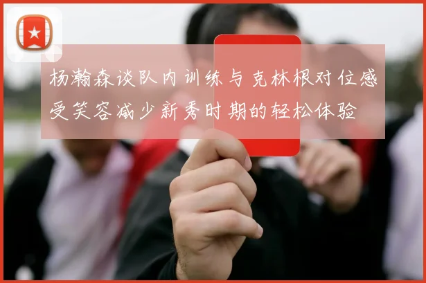 杨瀚森谈队内训练与克林根对位感受笑容减少新秀时期的轻松体验
